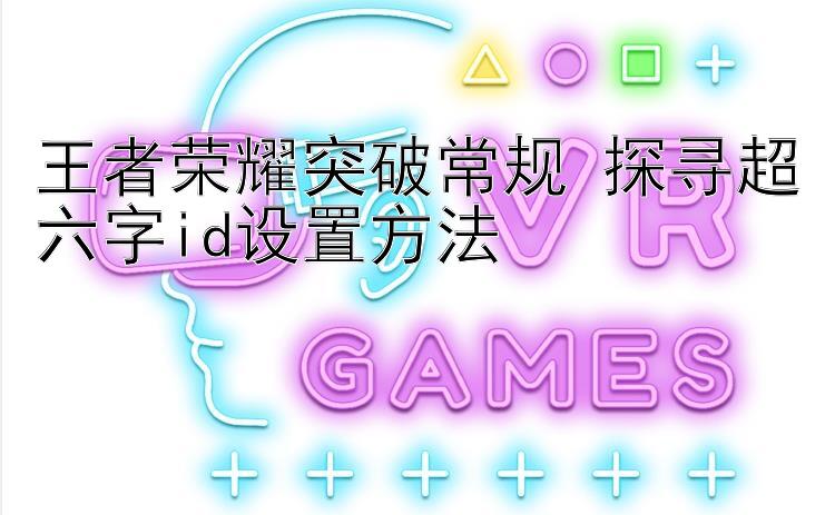 王者荣耀突破常规 探寻超六字id设置方法