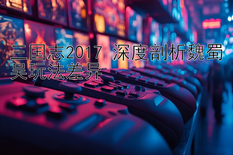 三国志2017 深度剖析魏蜀吴玩法差异 